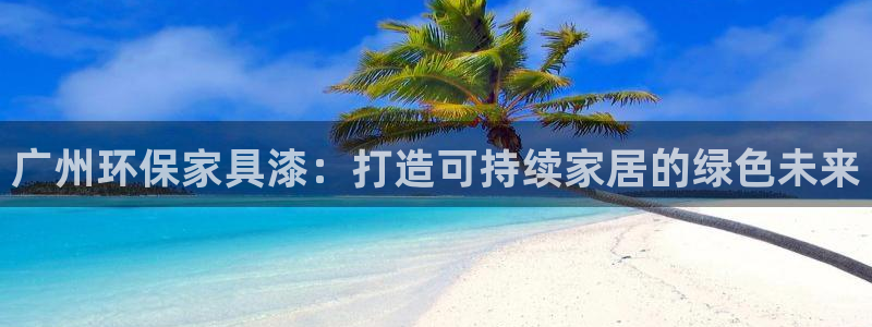 杏耀注册登陆：广州环保家具漆：打造可持续家居的绿色未来