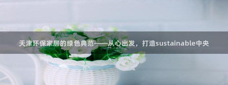 杏耀代理登录中心：天津环保家居的绿色典范——从心出发，打造s
